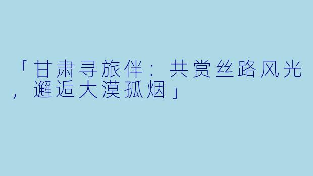 「甘肃寻旅伴：共赏丝路风光，邂逅大漠孤烟」