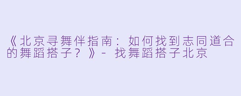 《北京寻舞伴指南：如何找到志同道合的舞蹈搭子？》-找舞蹈搭子北京