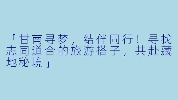 「甘南寻梦，结伴同行！寻找志同道合的旅游搭子，共赴藏地秘境」