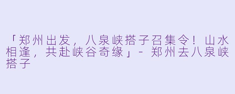 「郑州出发，八泉峡搭子召集令！山水相逢，共赴峡谷奇缘」-郑州去八泉峡搭子