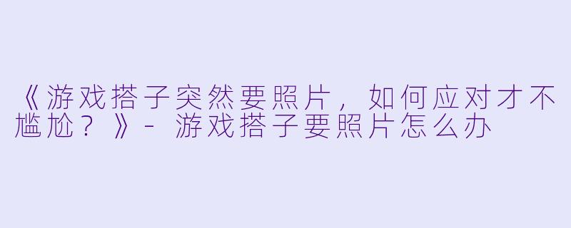 《游戏搭子突然要照片，如何应对才不尴尬？》-游戏搭子要照片怎么办