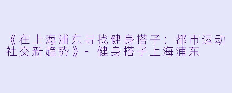 《在上海浦东寻找健身搭子：都市运动社交新趋势》-健身搭子上海浦东