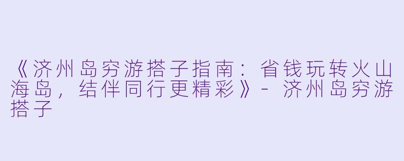 《济州岛穷游搭子指南：省钱玩转火山海岛，结伴同行更精彩》-济州岛穷游搭子