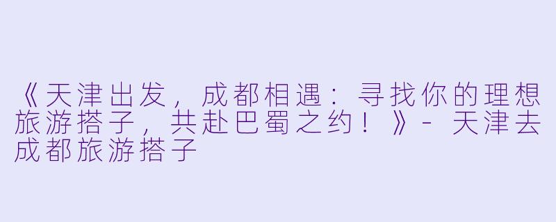 《天津出发，成都相遇：寻找你的理想旅游搭子，共赴巴蜀之约！》-天津去成都旅游搭子