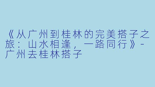 《从广州到桂林的完美搭子之旅：山水相逢，一路同行》-广州去桂林搭子