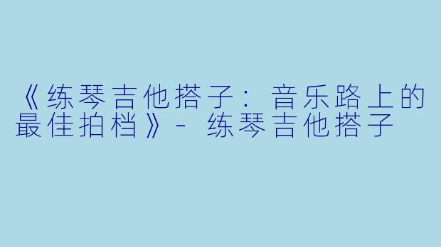 《练琴吉他搭子：音乐路上的最佳拍档》-练琴吉他搭子
