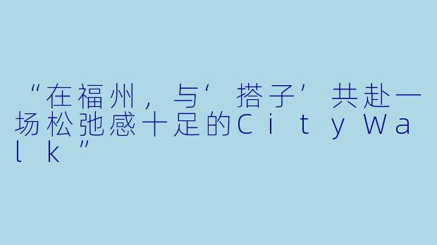 “在福州，与‘搭子’共赴一场松弛感十足的CityWalk”
