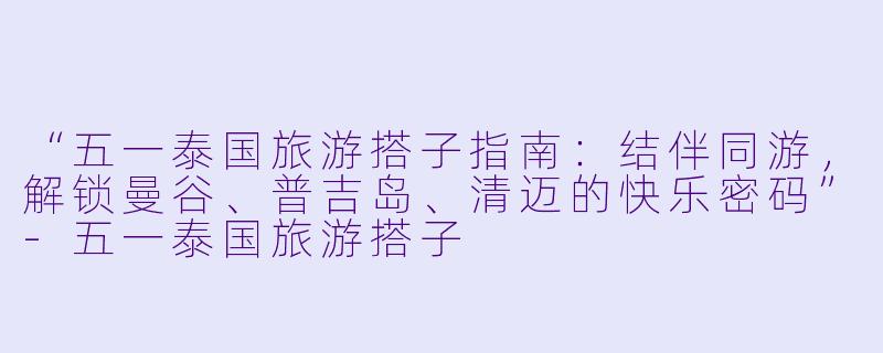 “五一泰国旅游搭子指南：结伴同游，解锁曼谷、普吉岛、清迈的快乐密码”-五一泰国旅游搭子