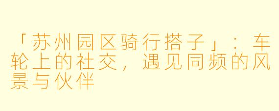 「苏州园区骑行搭子」：车轮上的社交，遇见同频的风景与伙伴