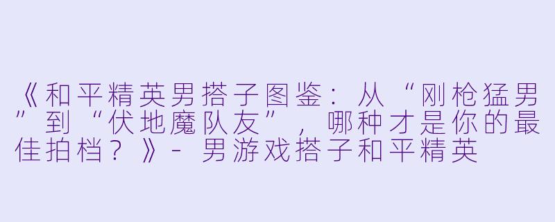 《和平精英男搭子图鉴：从“刚枪猛男”到“伏地魔队友”，哪种才是你的最佳拍档？》-男游戏搭子和平精英