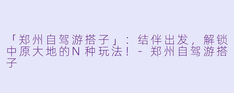 「郑州自驾游搭子」：结伴出发，解锁中原大地的N种玩法！-郑州自驾游搭子