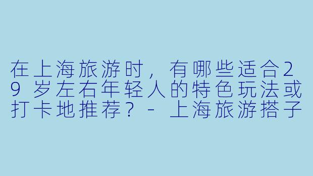 在上海旅游时，有哪些适合29岁左右年轻人的特色玩法或打卡地推荐？-上海旅游搭子29