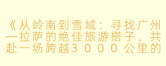 《从岭南到雪域：寻找广州—拉萨的绝佳旅游搭子，共赴一场跨越3000公里的浪漫之旅》