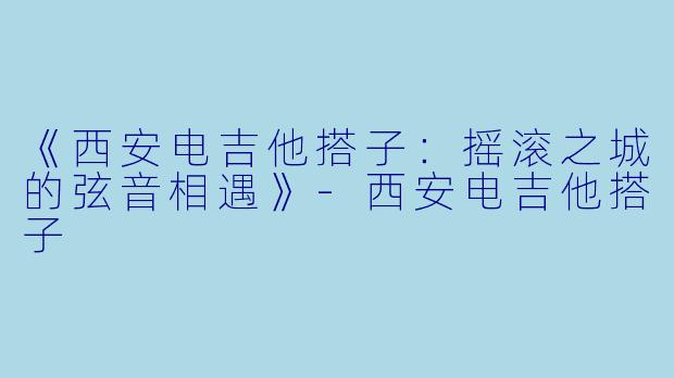 《西安电吉他搭子：摇滚之城的弦音相遇》-西安电吉他搭子