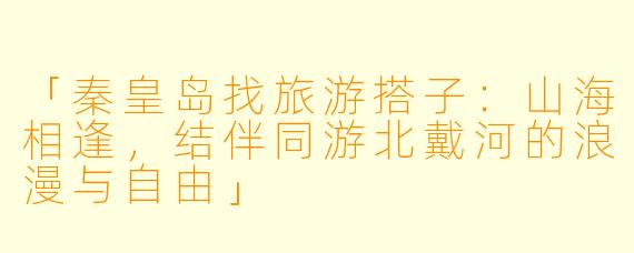 「秦皇岛找旅游搭子：山海相逢，结伴同游北戴河的浪漫与自由」