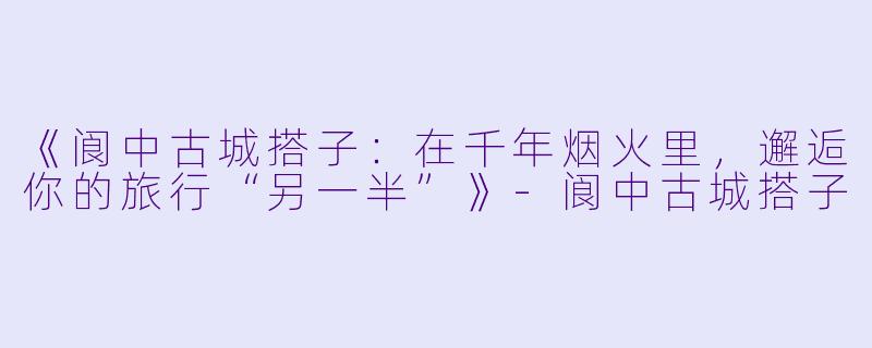 《阆中古城搭子：在千年烟火里，邂逅你的旅行“另一半”》-阆中古城搭子
