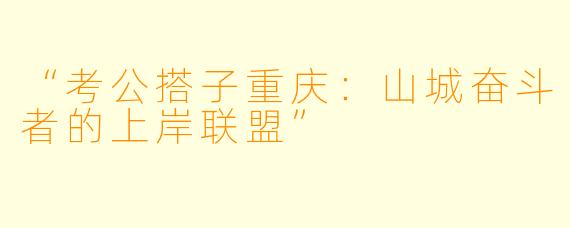 “考公搭子重庆：山城奋斗者的上岸联盟”
