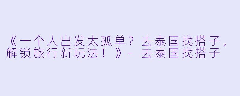 《一个人出发太孤单？去泰国找搭子，解锁旅行新玩法！》-去泰国找搭子