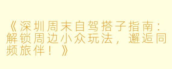 《深圳周末自驾搭子指南：解锁周边小众玩法，邂逅同频旅伴！》