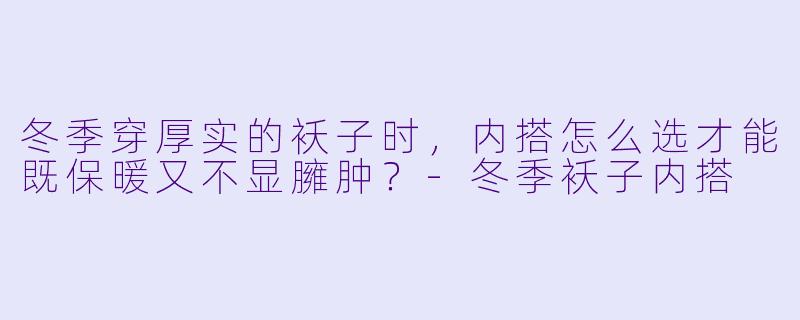 冬季穿厚实的袄子时，内搭怎么选才能既保暖又不显臃肿？-冬季袄子内搭