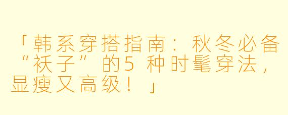 「韩系穿搭指南：秋冬必备“袄子”的5种时髦穿法，显瘦又高级！」