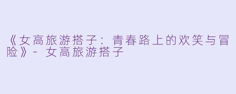 《女高旅游搭子：青春路上的欢笑与冒险》-女高旅游搭子