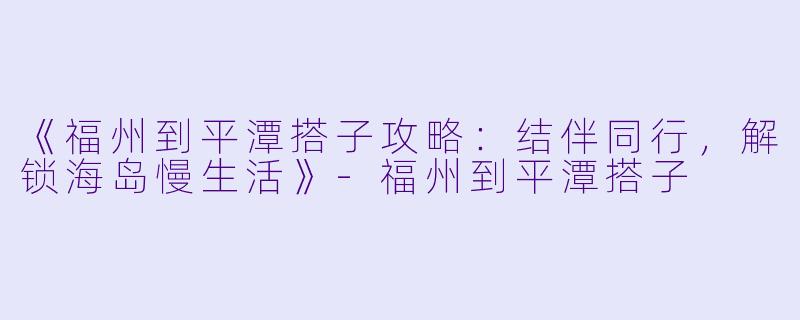 《福州到平潭搭子攻略：结伴同行，解锁海岛慢生活》-福州到平潭搭子