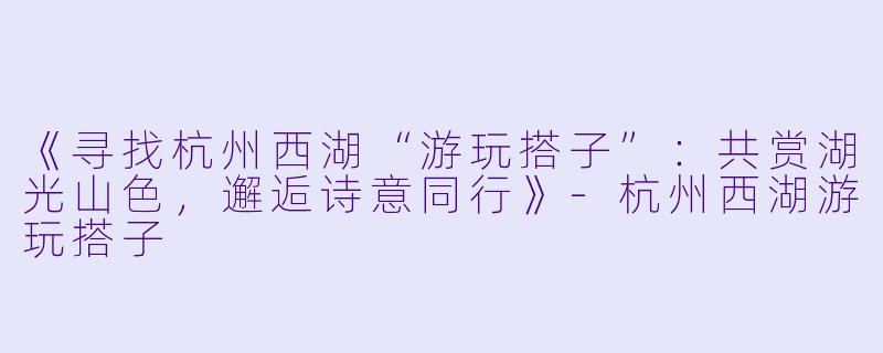 《寻找杭州西湖“游玩搭子”：共赏湖光山色，邂逅诗意同行》-杭州西湖游玩搭子