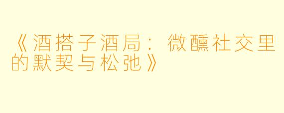 《酒搭子酒局：微醺社交里的默契与松弛》