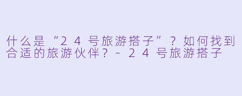 什么是“24号旅游搭子”？如何找到合适的旅游伙伴？-24号旅游搭子