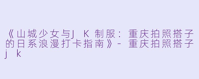 《山城少女与JK制服：重庆拍照搭子的日系浪漫打卡指南》-重庆拍照搭子jk