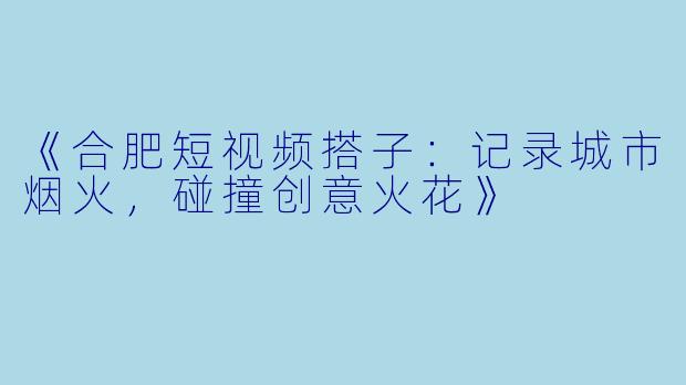 《合肥短视频搭子：记录城市烟火，碰撞创意火花》