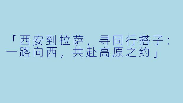 「西安到拉萨，寻同行搭子：一路向西，共赴高原之约」