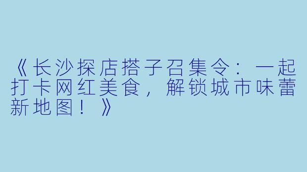 《长沙探店搭子召集令：一起打卡网红美食，解锁城市味蕾新地图！》