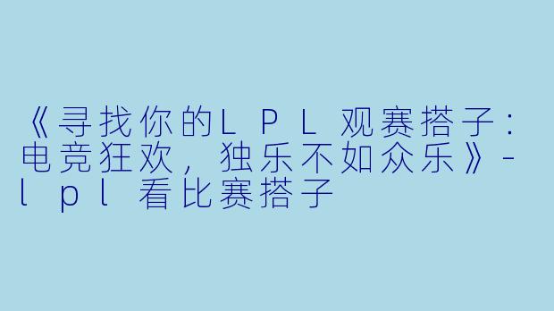 《寻找你的LPL观赛搭子:电竞狂欢,独乐不如众乐》