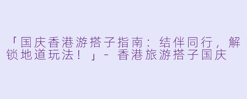 「国庆香港游搭子指南：结伴同行，解锁地道玩法！」-香港旅游搭子国庆