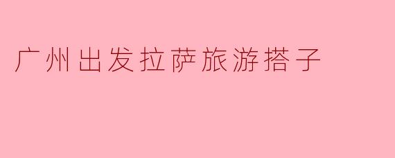 广州出发拉萨旅游搭子