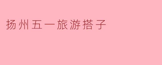 扬州五一旅游搭子