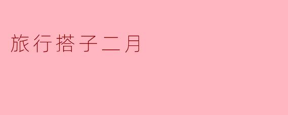 为什么说二月是寻找旅行搭子的好时机?
