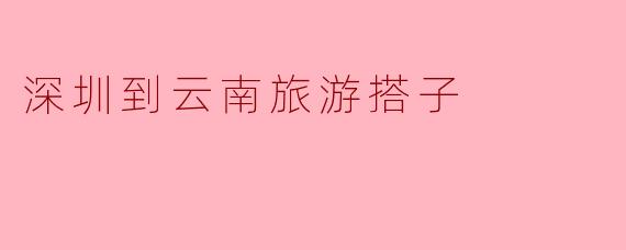 《从深圳到云南,寻找你的完美旅行搭子!一起探索风花雪月的浪漫之旅》