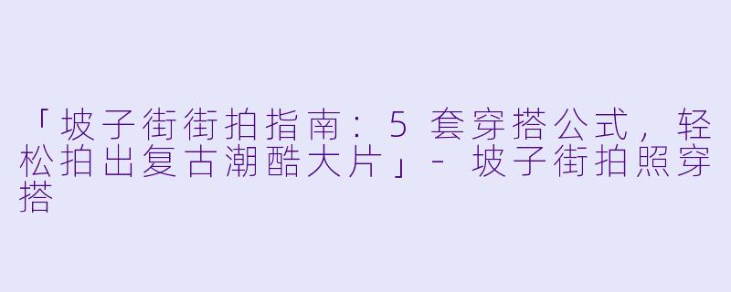 「坡子街街拍指南：5套穿搭公式，轻松拍出复古潮酷大片」-坡子街拍照穿搭