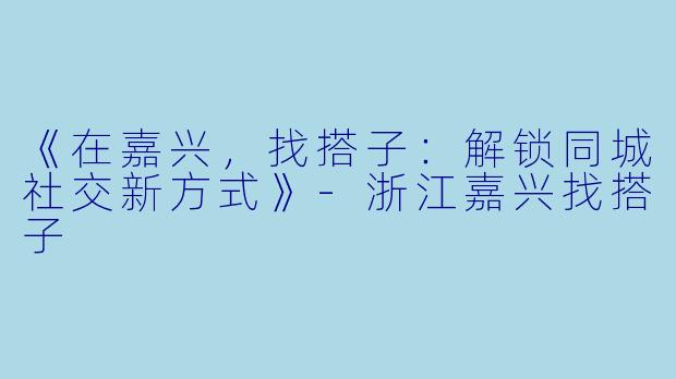 《在嘉兴，找搭子：解锁同城社交新方式》-浙江嘉兴找搭子