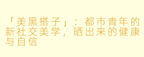 「美黑搭子」：都市青年的新社交美学，晒出来的健康与自信