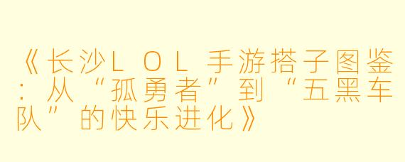 《长沙LOL手游搭子图鉴：从“孤勇者”到“五黑车队”的快乐进化》