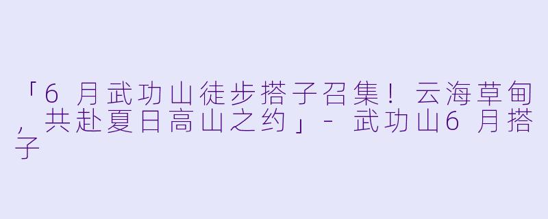 「6月武功山徒步搭子召集！云海草甸，共赴夏日高山之约」-武功山6月搭子