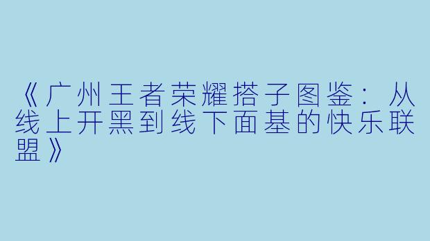 《广州王者荣耀搭子图鉴：从线上开黑到线下面基的快乐联盟》
