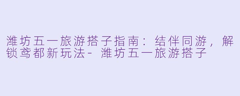潍坊五一旅游搭子指南：结伴同游，解锁鸢都新玩法-潍坊五一旅游搭子