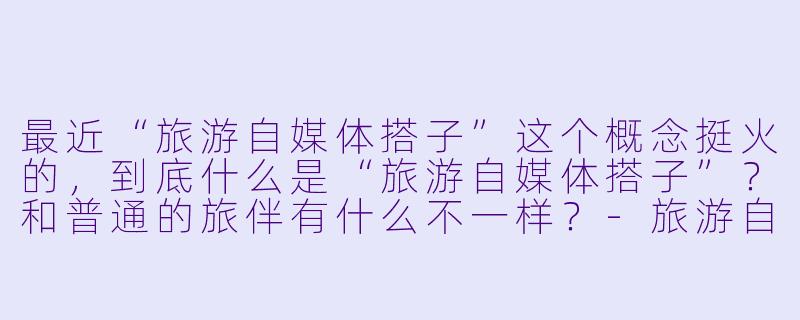 最近“旅游自媒体搭子”这个概念挺火的，到底什么是“旅游自媒体搭子”？和普通的旅伴有什么不一样？-旅游自媒体搭子