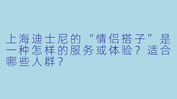 上海迪士尼的“情侣搭子”是一种怎样的服务或体验？适合哪些人群？