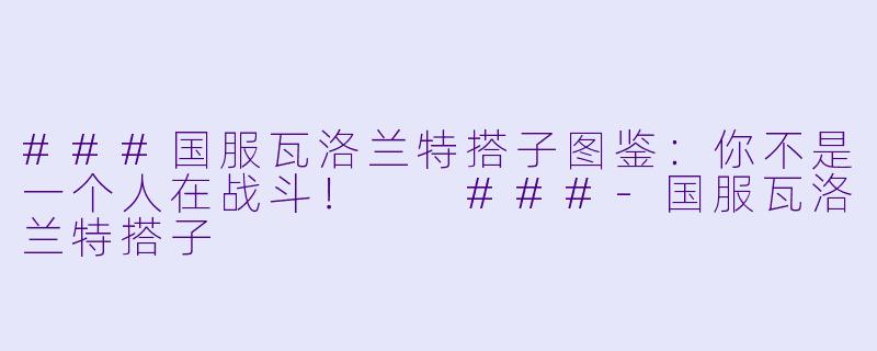 ###国服瓦洛兰特搭子图鉴：你不是一个人在战斗！

###-国服瓦洛兰特搭子